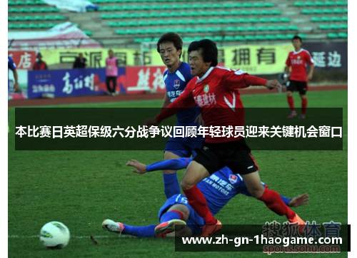 本比赛日英超保级六分战争议回顾年轻球员迎来关键机会窗口 本比赛日英超保级六分战争议回顾年轻球员迎来关键机会窗口