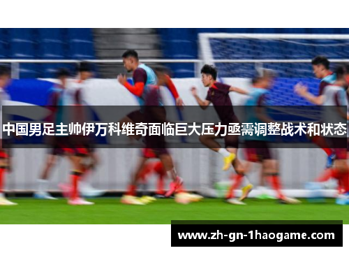 中国男足主帅伊万科维奇面临巨大压力亟需调整战术和状态 中国男足主帅伊万科维奇面临巨大压力亟需调整战术和状态