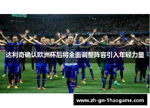 达利奇确认欧洲杯后将全面调整阵容引入年轻力量 达利奇确认欧洲杯后将全面调整阵容引入年轻力量