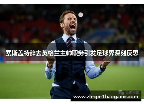 索斯盖特辞去英格兰主帅职务引发足球界深刻反思